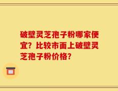 破壁灵芝孢子粉哪家便宜？比较市面上破壁灵芝孢子粉价格？