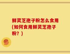 鲜灵芝孢子粉怎么食用(如何食用鲜灵芝孢子粉？)