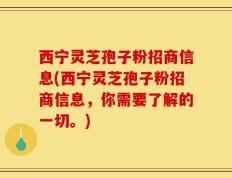西宁灵芝孢子粉招商信息(西宁灵芝孢子粉招商信息，你需要了解的一切。)