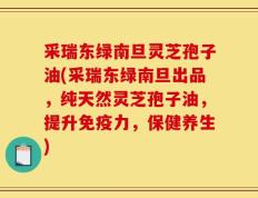 采瑞东绿南旦灵芝孢子油(采瑞东绿南旦出品，纯天然灵芝孢子油，提升免疫力，保健养生)