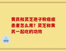 黄芪和灵芝孢子粉癌症患者怎么用？灵芝和黄芪一起吃的功效
