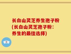 长白山灵芝养生孢子粉(长白山灵芝孢子粉：养生的最佳选择)