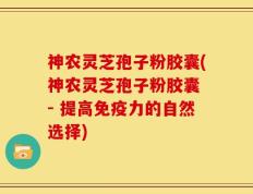 神农灵芝孢子粉胶囊(神农灵芝孢子粉胶囊 - 提高免疫力的自然选择)