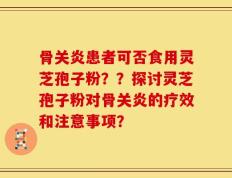 骨关炎患者可否食用灵芝孢子粉？？探讨灵芝孢子粉对骨关炎的疗效和注意事项？
