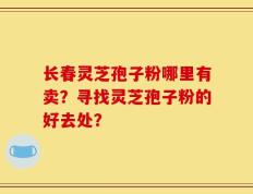 长春灵芝孢子粉哪里有卖？寻找灵芝孢子粉的好去处？