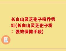 长白山灵芝孢子粉乔秀红(长白山灵芝孢子粉：强效保健手段)