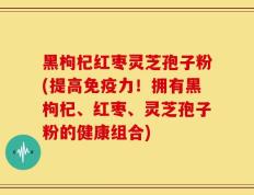 黑枸杞红枣灵芝孢子粉(提高免疫力！拥有黑枸杞、红枣、灵芝孢子粉的健康组合)