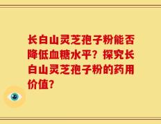 长白山灵芝孢子粉能否降低血糖水平？探究长白山灵芝孢子粉的药用价值？