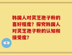 韩国人对灵芝孢子粉的喜好程度？探究韩国人对灵芝孢子粉的认知和接受度？