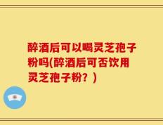 醉酒后可以喝灵芝孢子粉吗(醉酒后可否饮用灵芝孢子粉？)