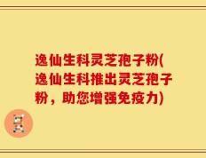 逸仙生科灵芝孢子粉(逸仙生科推出灵芝孢子粉，助您增强免疫力)