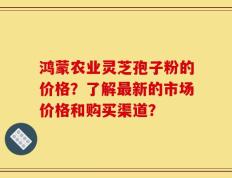 鸿蒙农业灵芝孢子粉的价格？了解最新的市场价格和购买渠道？