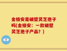 金格安是破壁灵芝孢子吗(金格安：一款破壁灵芝孢子产品？)