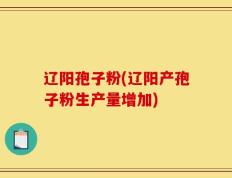 辽阳孢子粉(辽阳产孢子粉生产量增加)