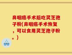 鼻咽癌手术后吃灵芝孢子粉(鼻咽癌手术恢复，可以食用灵芝孢子粉。)