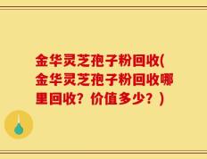 金华灵芝孢子粉回收(金华灵芝孢子粉回收哪里回收？价值多少？)