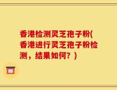 香港检测灵芝孢子粉(香港进行灵芝孢子粉检测，结果如何？)