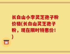 长白山小李灵芝孢子粉价格(长白山灵芝孢子粉，现在限时特惠价！)