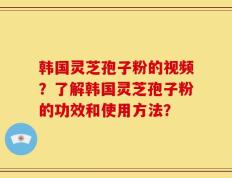 韩国灵芝孢子粉的视频？了解韩国灵芝孢子粉的功效和使用方法？