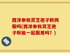 西洋参和灵芝孢子粉同服吗(西洋参和灵芝孢子粉能一起服用吗？)