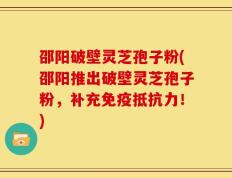 邵阳破壁灵芝孢子粉(邵阳推出破壁灵芝孢子粉，补充免疫抵抗力！)