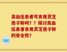 高血压患者可食用灵芝孢子粉吗？？探讨高血压患者食用灵芝孢子粉的安全性？