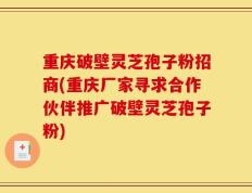 重庆破壁灵芝孢子粉招商(重庆厂家寻求合作伙伴推广破壁灵芝孢子粉)