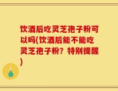 饮酒后吃灵芝孢子粉可以吗(饮酒后能不能吃灵芝孢子粉？特别提醒)