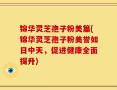 锦华灵芝孢子粉美篇(锦华灵芝孢子粉美誉如日中天，促进健康全面提升)