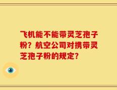 飞机能不能带灵芝孢子粉？航空公司对携带灵芝孢子粉的规定？
