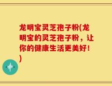 龙明宝灵芝孢子粉(龙明宝的灵芝孢子粉，让你的健康生活更美好！)