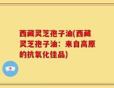 西藏灵芝孢子油(西藏灵芝孢子油：来自高原的抗氧化佳品)