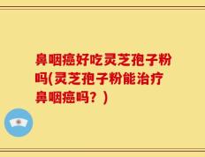 鼻咽癌好吃灵芝孢子粉吗(灵芝孢子粉能治疗鼻咽癌吗？)