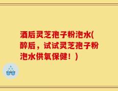 酒后灵芝孢子粉泡水(醉后，试试灵芝孢子粉泡水供氧保健！)