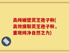 高纯破壁灵芝孢子粉(高效提取灵芝孢子粉，重现纯净自然之力)