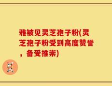 雅被见灵芝孢子粉(灵芝孢子粉受到高度赞誉，备受推崇)