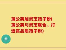 蒲公英加灵芝孢子粉(蒲公英与灵芝联合，打造高品质孢子粉)