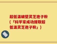 超低温破壁灵芝孢子粉(「科学家成功提取超低温灵芝孢子粉」)