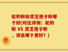 驼奶粉和灵芝孢子粉哪个好(对比评测：驼奶粉 VS 灵芝孢子粉，该选哪个更好？)