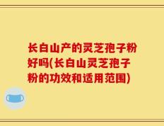 长白山产的灵芝孢子粉好吗(长白山灵芝孢子粉的功效和适用范围)