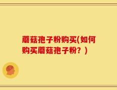 蘑菇孢子粉购买(如何购买蘑菇孢子粉？)