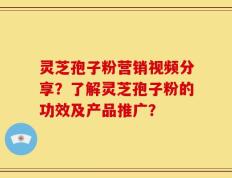 灵芝孢子粉营销视频分享？了解灵芝孢子粉的功效及产品推广？
