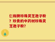 仁和牌珍珠灵芝孢子粉？珍贵的中药材珍珠灵芝孢子粉？