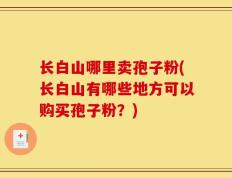 长白山哪里卖孢子粉(长白山有哪些地方可以购买孢子粉？)