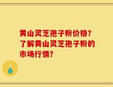 黄山灵芝孢子粉价格？了解黄山灵芝孢子粉的市场行情？