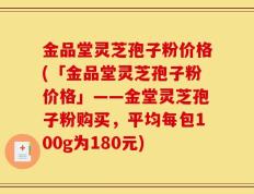 金品堂灵芝孢子粉价格(「金品堂灵芝孢子粉价格」——金堂灵芝孢子粉购买，平均每包100g为180元)
