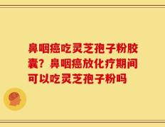 鼻咽癌吃灵芝孢子粉胶囊？鼻咽癌放化疗期间可以吃灵芝孢子粉吗