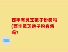 西丰有灵芝孢子粉卖吗(西丰灵芝孢子粉有售吗？