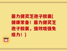 菌力健灵芝孢子胶囊(健康常备！菌力健灵芝孢子胶囊，强效增强免疫力！)