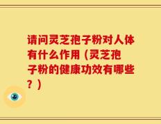 请问灵芝孢子粉对人体有什么作用 (灵芝孢子粉的健康功效有哪些？)